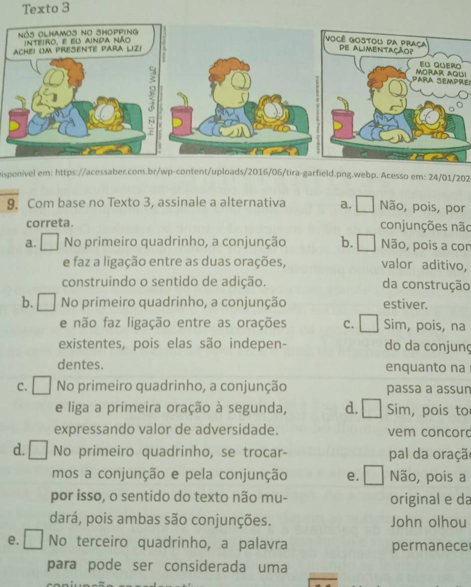 Texto 3
Você Gostou da praça
de Alimentação?
Eu quero
MORAR AQU!
PArA SeMpre
Disponivel em: https://acessaber.com.br/wp-content/uploads/2016/06/tira-garfield.png.webp. Acesso em: 24/01/202
9. Com base no Texto 3, assinale a alternativa a. Não, pois, por
correta.
conjunções não
a. No primeiro quadrinho, a conjunção b. [ Não, pois a cor
e faz a ligação entre as duas orações, valor aditivo,
construindo o sentido de adição. da construção
b. À No primeiro quadrinho, a conjunção estiver.
e não faz ligação entre as orações c. Sim, pois, na
existentes, pois elas são indepen- do da conjunç
dentes. enquanto na
C. I No primeiro quadrinho, a conjunção passa a assun
e liga a primeira oração à segunda, aL I Sim, pois to
expressando valor de adversidade. vem concord
d. [ No primeiro quadrinho, se trocar- pal da oração
mos a conjunção e pela conjunção e. 1 Não, pois a

por isso, o sentido do texto não mu- original e da
dará, pois ambas são conjunções. John olhou
e. [ No terceiro quadrinho, a palavra permanece
para pode ser considerada uma