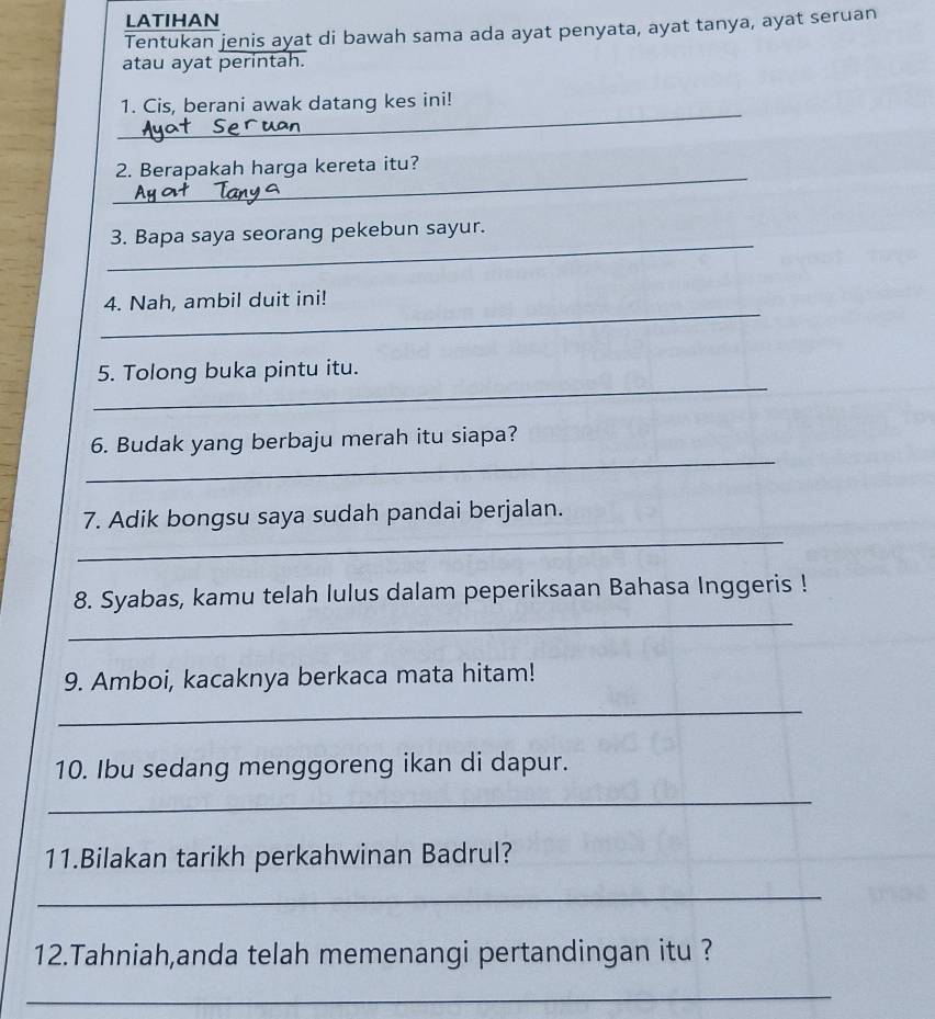 LATIHAN 
Tentukan jenis ayat di bawah sama ada ayat penyata, ayat tanya, ayat seruan 
atau ayat perintah. 
_ 
1. Cis, berani awak datang kes ini! 
_ 
2. Berapakah harga kereta itu? 
_ 
3. Bapa saya seorang pekebun sayur. 
_ 
4. Nah, ambil duit ini! 
_ 
5. Tolong buka pintu itu. 
_ 
6. Budak yang berbaju merah itu siapa? 
_ 
7. Adik bongsu saya sudah pandai berjalan. 
_ 
8. Syabas, kamu telah lulus dalam peperiksaan Bahasa Inggeris ! 
9. Amboi, kacaknya berkaca mata hitam! 
_ 
10. Ibu sedang menggoreng ikan di dapur. 
_ 
11.Bilakan tarikh perkahwinan Badrul? 
_ 
12.Tahniah,anda telah memenangi pertandingan itu ? 
_