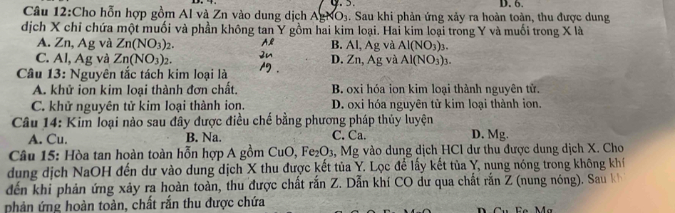 D. 6.
Câu 12:Cho hỗn hợp gồm Al và Zn vào dung dịch AgNO3. Sau khi phản ứng xảy ra hoàn toàn, thu được dung
dịch X chỉ chứa một muối và phần không tan Y gồm hai kim loại. Hai kim loại trong Y và muối trong X là
A. Zn, Ag và Zn(NO_3)_2. B. Al, Ag và Al(NO_3)_3.
C. Al, Ag và Zn(NO_3)_2. Zn, Ag và Al(NO_3)_3. 
D.
Câu 13: Nguyên tắc tách kim loại là
A. khử ion kim loại thành đơn chất. B. oxi hóa ion kim loại thành nguyên tử.
C. khử nguyên tử kim loại thành ion. D. oxi hóa nguyên tử kim loại thành ion.
Câu 14: Kim loại nào sau đây được điều chế bằng phương pháp thủy luyện
A. Cu. B. Na. C. Ca. D. Mg.
Câu 15: Hòa tan hoàn toàn hỗn hợp A gồm CuO, Fe_2O_3 , Mg vào dung dịch HCl dư thu được dung dịch X. Cho
dung dịch NaOH đến dư vào dung dịch X thu được kết tủa Y. Lọc để lấy kết tủa Y, nung nóng trong không khí
dến khi phản ứng xảy ra hoàn toàn, thu được chất rắn Z. Dẫn khí CO dư qua chất rắn Z (nung nóng). Sau kh
phản ứng hoàn toàn, chất rắn thu được chứa