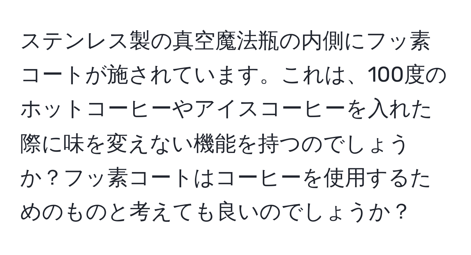 ステンレス製の真空魔法瓶の内側にフッ素コートが施されています。これは、100度のホットコーヒーやアイスコーヒーを入れた際に味を変えない機能を持つのでしょうか？フッ素コートはコーヒーを使用するためのものと考えても良いのでしょうか？