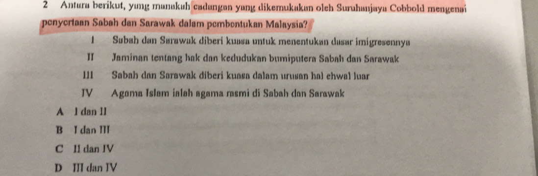 Antura berikut, yung manakuh cadangan yang dikemukakan oleh Suruhanjaya Cobbold mengenai
penyertaan Sabah dan Sarawak dalam pembontukan Malaysia?
1 Sabah dan Sarawak diberi kuasa untuk menentukan dasar imigresennya
II Jaminan tentang hak dan kedudukan bumiputera Sabah dan Sarawak
III Sabah dan Sarawak diberi kuasa dalam urusan hal ehwal luar
IV Agoma Islam ialah agama rasmi di Sabah dan Sarawak
A l dan 1l
B I dan III
C II dan IV
D III dan IV