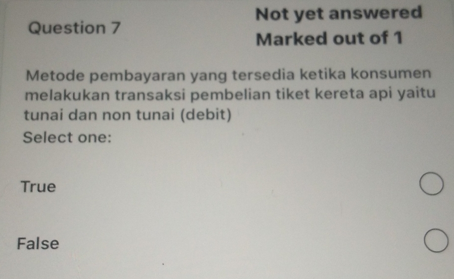 Not yet answered
Question 7
Marked out of 1
Metode pembayaran yang tersedia ketika konsumen
melakukan transaksi pembelian tiket kereta api yaitu
tunai dan non tunai (debit)
Select one:
True
False