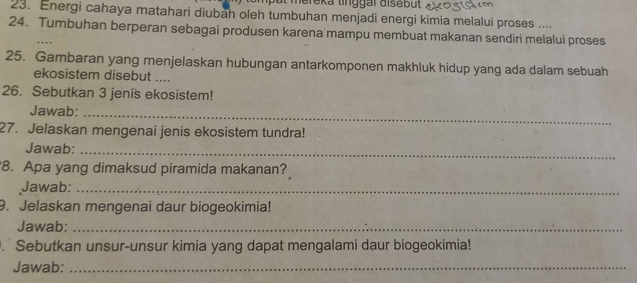 mereka tinggal disebüt . 
23. Energi cahaya matahari diubah oleh tumbuhan menjadi energi kimia melalui proses .... 
24. Tumbuhan berperan sebagai produsen karena mampu membuat makanan sendiri melalui proses 
25. Gambaran yang menjelaskan hubungan antarkomponen makhluk hidup yang ada dalam sebuah 
ekosistem disebut .... 
26. Sebutkan 3 jenis ekosistem! 
Jawab:_ 
27. Jelaskan mengenai jenis ekosistem tundra! 
Jawab:_ 
8. Apa yang dimaksud piramida makanan? 
Jawab:_ 
9. Jelaskan mengenai daur biogeokimia! 
Jawab:_ 
. Sebutkan unsur-unsur kimia yang dapat mengalami daur biogeokimia! 
Jawab:_