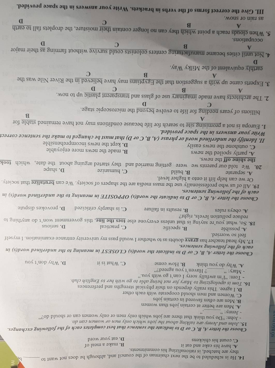 He is scheduled to be the next chairman of the council and, although he does not want to _bc
they are hatched, is rationalizing his commitments.
A. have his cake and eat it B. make a meal of
C. count his chickens
D. eat your word
Choose the letter A, B, C or D to indicate the sentence that best completes each of the following exchanges.
15. John and Jenny are talking about the jobs which only men or women can do.
- John: “Do you think that there are jobs which only men or only women can or should do?”
- Jenny: “_ . ,
A. Men are better at certain jobs than women
B. Men are often favored in certain jobs
C. Women and men should cooperate with each other
D. I agree. This really depends on their physical strengths and preferences
16. Tom is apologizing to Mary for not being able to go with her to English club.
- Tom: “I’m awfully sorry I can’t go with you.”
- Mary: “_ ? Haven’t you agreed?”
A. Why do you think B. How come C. What is it D. Why don’t you
Choose the letter A, B, C or D to indicate the word(s) CLOSEST in meaning to the underlined word(s) in
each of the following sentences.
17. My head teacher has grave doubts as to whether I would pass my university entrance examination. I myself
feel so worried.
A. possible B. specific C. practical D. serious
18. So, what you’re saying is that unless everyone else toes the line, this government won’t do anything to
reduce pollution levels, right?
A. obeys rules B. results in failure C. is sharply criticized D. provokes dispute
Choose the letter A, B, C or D to indicate the word(s) OPPOSITE in meaning to the underlined word(s) in
each of the following sentences.
19. All of us who professionally use the mass media are the shapers of society. We can brutalize that society.
Or we can help lift it onto a higher level.
A. separate B. build C. humanize D. shape
20. We told our parents we were getting married and they started arguing about the date, which took
the shine off the news.
A. partly spoiled the news B. made the news more enjoyable
C. outshone the news easily D. kept the news incomprehensible
II. Identify the underlined word or phrase (A, B, C or D) that must be changed to make the sentence correct
Write your answers in the space provided.
1. Europa is not a promising site to search for life because conditions may not have remained stable for
A
B
billions of years needing for life to evolve beyond the microscopic stage.
C
D
2. The architects have made imaginary use of glass and transparent plastic up to now.
A
B
C D
3. Experts came up with a suggestion that the Egyptians may have believed in the River Nile was the
A
B
C
earthly equivalent of the Milky Way.
D
4. Not until cities became manufacturing centers colonists could survive without farming  as/D  their major
A
B
C
occupations.
5. When clouds reach a point which they can no longer contain their moisture, the droplets fall to earth
A
B
C
as rain or snow.
D
III. Give the correct forms of the verbs in brackets. Write your answers in the space provided.