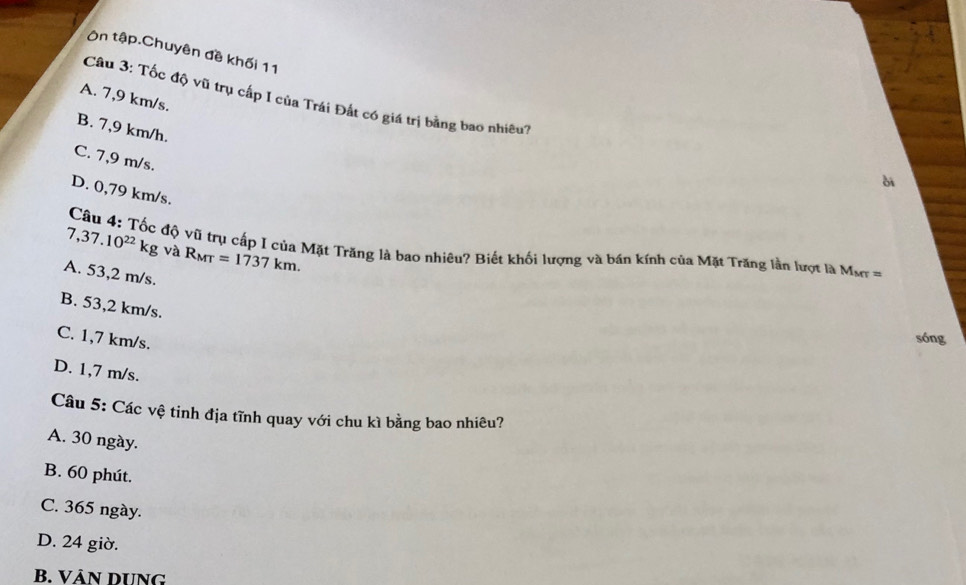 Ôn tập.Chuyên đề khối 11
A. 7,9 km/s.
Câu 3: Tốc độ vũ trụ cấp I của Trái Đất có giá trị bằng bao nhiêu?
B. 7,9 km/h.
C. 7,9 m/s.
ài
D. 0,79 km/s.
7,37.10^(22)kg và R_MT=1737km. 
Câu 4: Tốc độ vũ trụ cấp I của Mặt Trăng là bao nhiêu? Biết khối lượng và bán kính của Mặt Trăng lần lượt là Mơ =
A. 53,2 m/s.
B. 53,2 km/s.
C. 1,7 km/s.
sóng
D. 1,7 m/s.
Câu 5: Các vệ tinh địa tĩnh quay với chu kì bằng bao nhiêu?
A. 30 ngày.
B. 60 phút.
C. 365 ngày.
D. 24 giờ.
B. VÀN DUNG