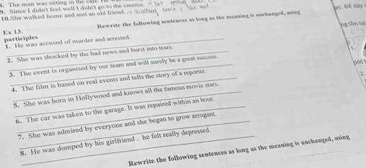 The man was sitting in the cate He wr 
9. Since I didn't feel well I didn't go to the cinema. 
10.She walked home and met an old friend ực. Để dây 
Ex 13. Rewrite the following sentences as long as the meaning is unchanged, using 
participles 1. He was accused of murder and arrested. ng tồn tại 
2. She was shocked by the bad news and burst into tears. 

_3. The event is organised by our team and will surely be a great success. 
4. The film is based on real events and tells the story of a reporter. 
2. 
5. She was born in Hollywood and knows all the famous movie stars. 
6. The car was taken to the garage. It was repaired within an hour. 
_7. She was admired by everyone and she began to grow arrogant 
8. He was dumped by his girlfriend . he felt really depressed. 
Rewrite the following sentences as long as the meaning is unchanged, using