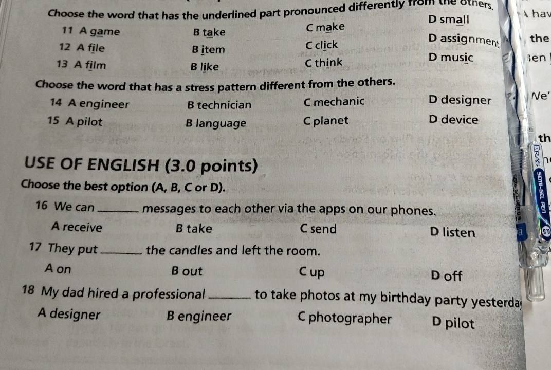 Choose the word that has the underlined part pronounced differently from the others, hav
D small
11 A game B take C make
12 A file B item C click
Dassignment
the
13 A film B like C think
D music Jen
Choose the word that has a stress pattern different from the others.
14 A engineer B technician C mechanic
D designer Ne'
15 A pilot B language C planet D device
th
USE OF ENGLISH (3.0 points)

m
Choose the best option (A, B, C or D).
16 We can_ messages to each other via the apps on our phones.
A receive B take C send D listen a 
17 They put_ the candles and left the room.
A on B out C up D off
18 My dad hired a professional to take photos at my birthday party yesterday .
A designer B engineer C photographer D pilot