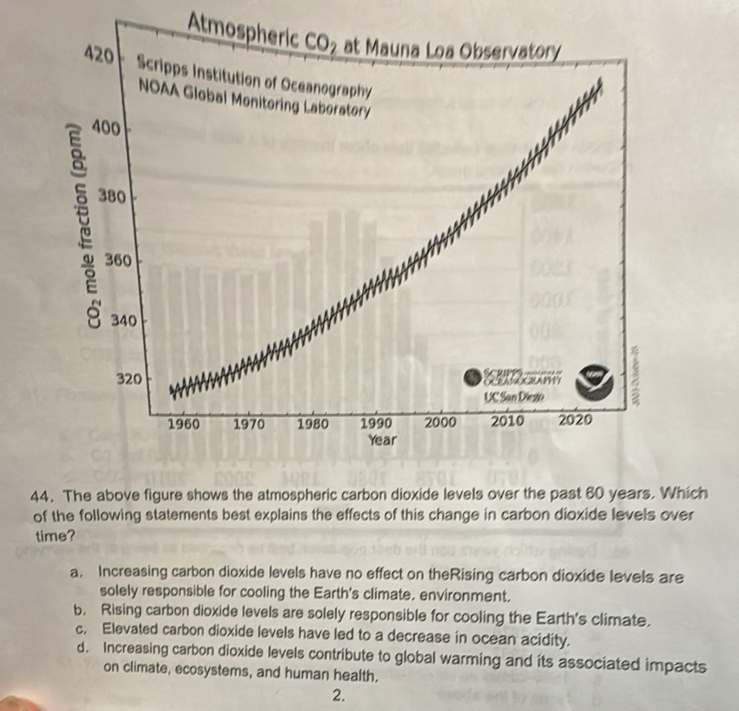 Atm
44. The above figure shows the atmospheric carbon dioxide levels over the past 60 years. Which
of the following statements best explains the effects of this change in carbon dioxide levels over
time?
a. Increasing carbon dioxide levels have no effect on theRising carbon dioxide levels are
solely responsible for cooling the Earth's climate, environment.
b. Rising carbon dioxide levels are solely responsible for cooling the Earth's climate.
c. Elevated carbon dioxide levels have led to a decrease in ocean acidity.
d. Increasing carbon dioxide levels contribute to global warming and its associated impacts
on climate, ecosystems, and human health.
2.