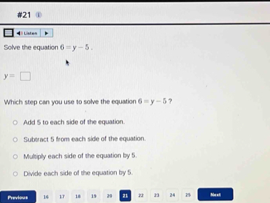 #21
◀ Listen
Solve the equation 6=y-5.
y=□
Which step can you use to solve the equation 6=y-5 ?
Add 5 to each side of the equation.
Subtract 5 from each side of the equation.
Multiply each side of the equation by 5.
Divide each side of the equation by 5.
Previous 16 17 18 19 20 21 22 23 24 25 Next