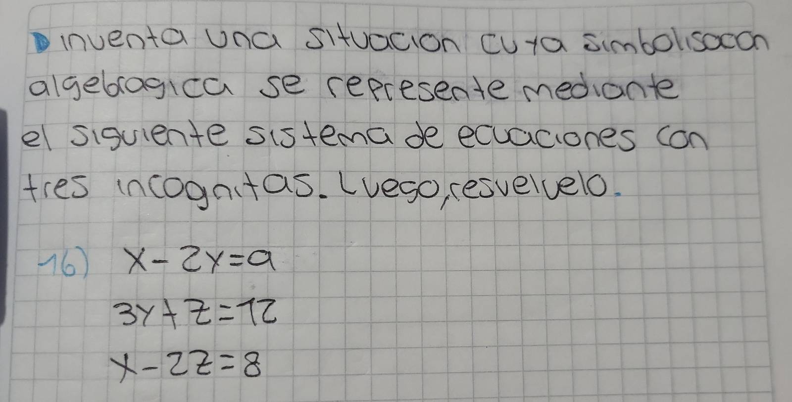 inventa una situacion cuta simbolisocon
algeblagica se represente mediante
el siguiente sistemade ecuaciones con
tres incogntas. Lvego, esvelvelo.
16) x-2y=9
3y+z=12
x-2z=8