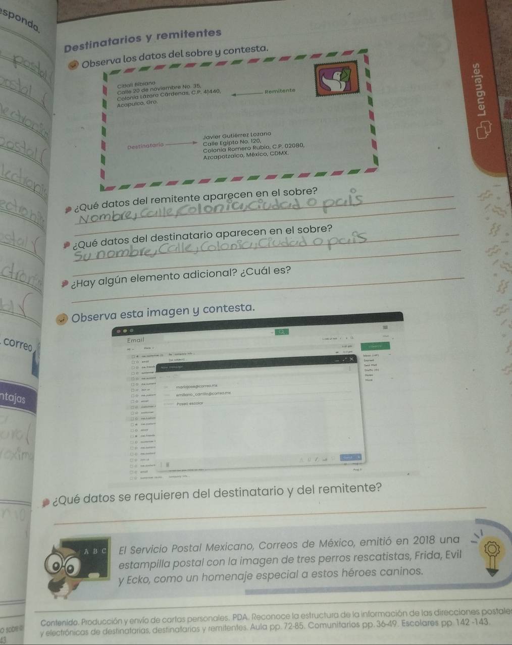sponda 
_Destinatarios y remitentes 
_② Observa los datos del sobre y contesta. 
_ 
Citlali Bibiano 
Calle 20 de noviembre No. 35
Colonia Lázaro Cárdenas, C.P. 41440, _Remitente 
Acapulco, Gro 
_ 
Javier Gutiérrez Lozano 
_ 
Destinataria Calle Egipto No. 120, 
Colonia Romero Rubio, C.P. 02080, 
Azcapotzalco, México, CDMX. 
_ 
_ 
_ 
_¿Qué datos del remitente aparecen en el sobre? 
_ 
_ 
_¿Qué datos del destinatario aparecen en el sobre? 
__¿Hay algún elemento adicional? ¿Cuál es? 
_D Observa esta imagen y contesta. 
Email 
correo 
□ 
(20 → -—— 
ntajas 
□☆ ind pokl ar emillano_camillo@core0 mx 
aostistom s Paseo escolar 

ù - — 

□ eithen 
_ 
¿Qué datos se requieren del destinatario y del remitente? 
_ 
A B C El Servicio Postal Mexicano, Correos de México, emitió en 2018 una 
estampilla postal con la imagen de tres perros rescatistas, Frida, Evil 
y Ecko, como un homenaje especial a estos héroes caninos. 
Contenido. Producción y envío de cartas personales. PDA. Reconoce la estructura de la información de las direcciones postales 
O oDe « 
y electrónicas de destinatorias, destinatarios y remitentes. Aula pp. 72-85. Comunitarios pp. 36-49. Escolares pp. 142 -143.