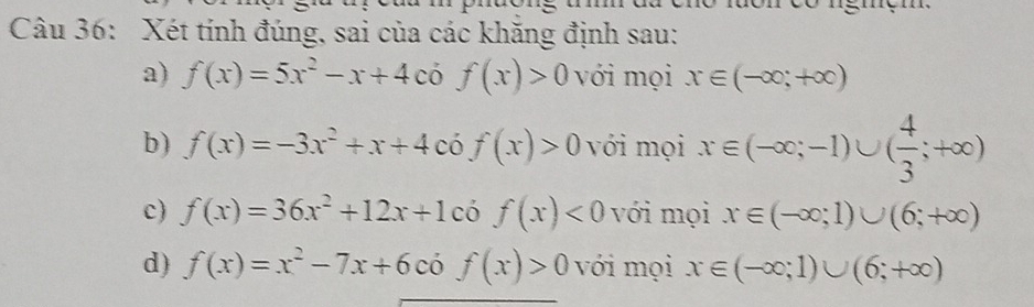 Xét tính đúng, sai của các khăng định sau:
a) f(x)=5x^2-x+4. f(x)>0 với mọi x∈ (-∈fty ;+∈fty )
b) f(x)=-3x^2+x+4cof(x)>0 với mọi x∈ (-∈fty ;-1)∪ ( 4/3 ;+∈fty )
c) f(x)=36x^2+12x+1 có f(x)<0</tex> với mọi x∈ (-∈fty ;1)∪ (6;+∈fty )
d) f(x)=x^2-7x+6cdot 0f(x)>0 với mọi x∈ (-∈fty ;1)∪ (6;+∈fty )