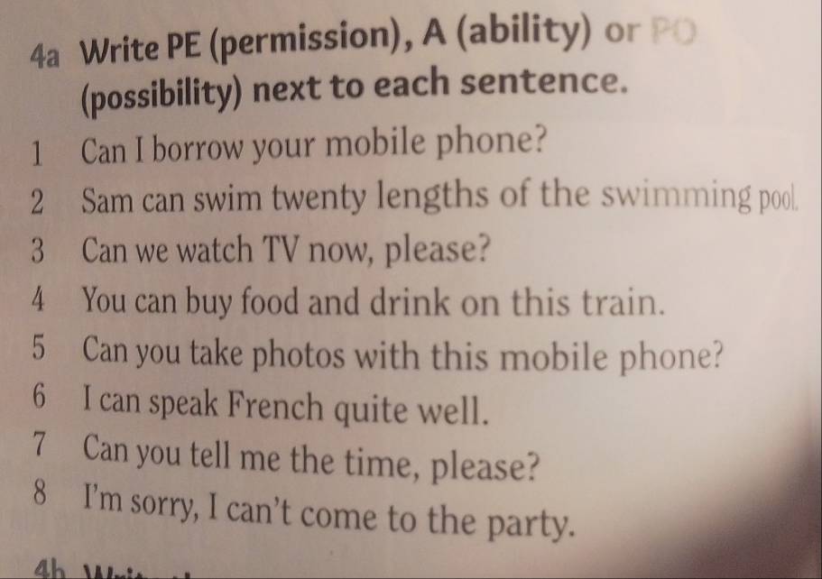 4a Write PE (permission), A (ability) or PO 
(possibility) next to each sentence. 
1 Can I borrow your mobile phone? 
2 Sam can swim twenty lengths of the swimming pool. 
3 Can we watch TV now, please? 
4 You can buy food and drink on this train. 
5 Can you take photos with this mobile phone? 
6 I can speak French quite well. 
7 Can you tell me the time, please? 
8 I’m sorry, I can’t come to the party.