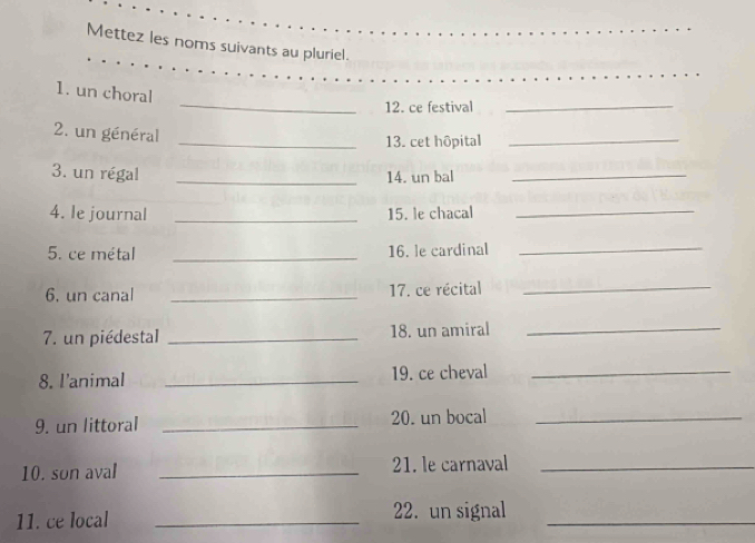 Mettez les noms suivants au pluriel. 
_ 
_ 
1. un choral 
12. ce festival_ 
2. un général 
_13. cet hôpital_ 
3. un régal _14. un bal_ 
4. le journal _15. le chacal_ 
5. ce métal _16. le cardinal 
_ 
6, un canal _17. ce récital_ 
7. un piédestal _18. un amiral_ 
8. l'animal _19. ce cheval_ 
9. un littoral _20. un bocal_ 
10. son aval _21. le carnaval_ 
11. ce local _22. un signal_