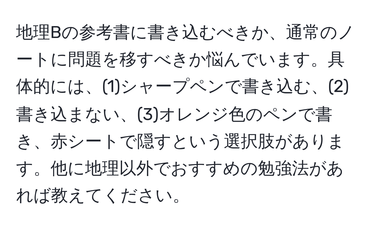 地理Bの参考書に書き込むべきか、通常のノートに問題を移すべきか悩んでいます。具体的には、(1)シャープペンで書き込む、(2)書き込まない、(3)オレンジ色のペンで書き、赤シートで隠すという選択肢があります。他に地理以外でおすすめの勉強法があれば教えてください。