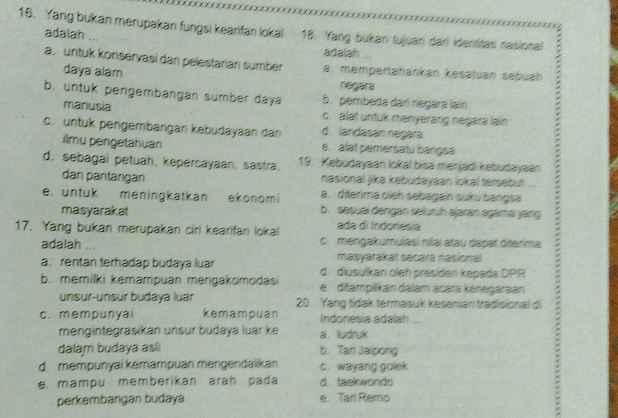 Yang bukan merupakan fungsi kearifan lokal 18. Yang bukan tujuan dar identitas nasional
adalah ...
adalah
a. untuk konservasi dan pelestarian sumber a. mempertahankan kesatuan sebuah
daya alam
negara
b. untuk pengembangan sumber daya b. pembeda darí negara lain
manusia c. alat untuk menyerang negara lain
c. untuk pengembangan kebudayaan dan d. landasan negara
ilmu pengetahuan e. alat pemersatu bangsa
d. sebagaí petuah, kepercayaan, sastra, 19. Kebudayaan lokal bisa menjadi kebudayaan
dan pantangan nasional jika kebudayaan lokal tersebut
e. untuk meningkatkan ekonomi a. diterima oieh sebagain suku bangsa
masyarakat b. sesuai dengan seluruh ajaran agama yang
17. Yang bukan merupakan ciri kearifan lokal
ada di Indonesía
adalah ...
c. mengakumulasi nilai atau dapat diterima
a. rentan terhadap budaya luar
masyarakat secara nasional
d. diusulkan oleh presiden kepada DPR
b. memilki kemampuan mengakomodasi e. ditampilikan dalam acara kənegaraan
unsur-unsur budaya luár 20. Yang tidak termasuk kesenian tradisional di
c. mempunyai kemampuan Indonesia adalah
mengintegrasikan unsur budaya luar ke a. ludruk
dalam budaya asli b. Tari Jaipong
d. mempunyai kemampuan mengendalikan c. wayang golek
e. mampu memberikan arah pada d. taekwondo
perkembangan budaya e. Tari Remo