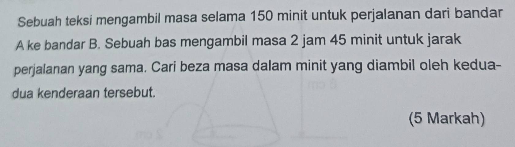 Sebuah teksi mengambil masa selama 150 minit untuk perjalanan dari bandar 
A ke bandar B. Sebuah bas mengambil masa 2 jam 45 minit untuk jarak 
perjalanan yang sama. Cari beza masa dalam minit yang diambil oleh kedua- 
dua kenderaan tersebut. 
(5 Markah)