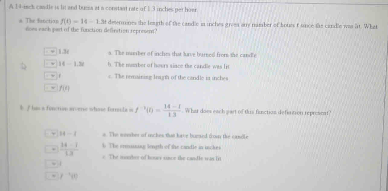 A 14-inch candle is lit and burns at a constant rate of 1.3 inches per hour
a. The function f(t)=14-1.3t determines the length of the candle in inches given any number of hours t since the candle was lit. What
does each part of the function definition represent?
. ψ 1.3t a. The number of inches that have burned from the candle
. v 14-1.3t b. The number of hours since the candle was lit
v 1 c. The remaining length of the candle in inches
v f(t)
b. I has a finction mverse whose formula is f^(-1)(t)= (14-l)/1.3 . What does each part of this function definition represent?
14-1 a. The number of iches that have burned from the candle.  (14-7)/13  b. The remsiing length of the candle in inches
e The mumber of hours since the candle was lit
~ |
~ f^(-1)(t)