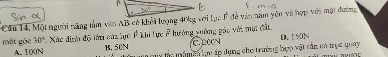 Một người nâng tấm ván AB có khối lượng 40kg với lực vector F đễ ván nằm yên và hợp với mặt đường
một góc 30°. Xác định độ lớn của lực vector F khi lực vector F hướng vuông góc với mặt đất.
A. 100N B. 50N C. 200N D. 150N
my tắc mộmen lực áp dụng cho trường hợp vật rắn có trục quay