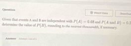 Question ∞ Watch Vifeo :how En a 
Given that events A and B are independent with P(A)=0.68 and P(A
determine the value of P(B) , rounding to the nearest thousandth, if necessary. and B)=0.2
Auwer Anvagt ai