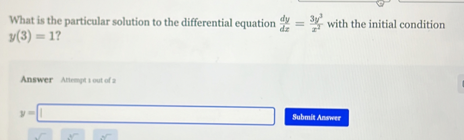 What is the particular solution to the differential equation  dy/dx = 3y^3/x^2  with the initial condition
y(3)=1 ? 
Answer Attempt 1 out of 2
y=□ Submit Answer
sqrt[3]() sqrt()