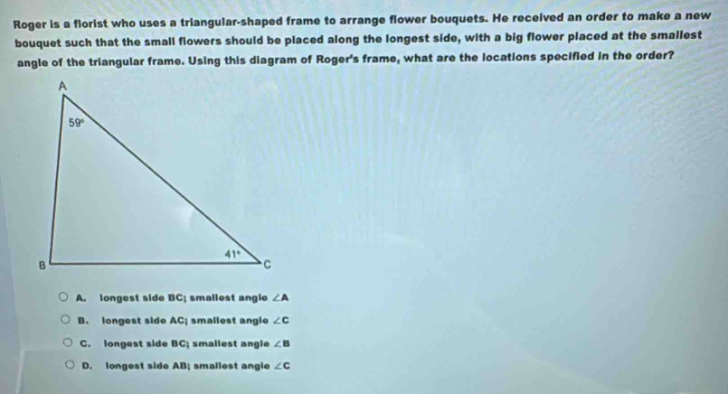 Roger is a florist who uses a triangular-shaped frame to arrange flower bouquets. He received an order to make a new
bouquet such that the small flowers should be placed along the longest side, with a big flower placed at the smallest
angle of the triangular frame. Using this diagram of Roger's frame, what are the locations specified in the order?
A. longest side BC_1 smallest angio ∠ A
B. longest side AC smallest anglo ∠ c
C. longest side BC_1 smallest angle ∠ B
D. longest side AB smallest angle ∠ c