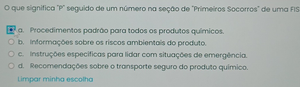 que significa "P' seguido de um número na seção de "Primeiros Socorros" de uma FIS
a. Procedimentos padrão para todos os produtos químicos.
b. Informações sobre os riscos ambientais do produto.
c. Instruções específicas para lidar com situações de emergência.
d. Recomendações sobre o transporte seguro do produto químico.
Limpar minha escolha