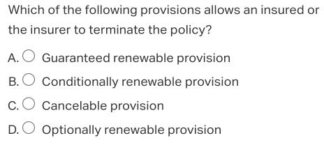 Which of the following provisions allows an insured or
the insurer to terminate the policy?
A. Guaranteed renewable provision
B. Conditionally renewable provision
C. Cancelable provision
D. Optionally renewable provision