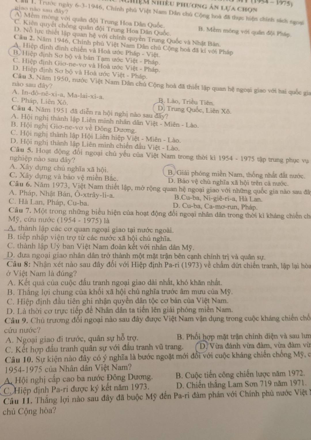 1 (1954 -  1975)
N hiệm nhiều phương ân lựa chọn
giao não sau đây?
Cầu 1. Trước ngày 6-3-1946, Chính phủ Việt Nam Dân chú Cộng hoà đã thực hiện chính sách ngoại
A) Mềm mông với quân đội Trung Hoa Dân Quốc. B. Mềm mỏng với quân đội Pháp.
C. Kiên quyết chống quân đội Trung Hoa Dân Quốc.
D. Nỗ lực thiết lập quan hệ với chính quyền Trung Quốc và Nhật Bản.
Câu 2. Năm 1946, Chính phù Việt Nam Dân chủ Cộng hoà đã kí với Pháp
A. Hiệp định đình chiến và Hoà ước Pháp - Việt.
Bộ Hiệp định Sơ bộ và bản Tạm ước Việt - Pháp.
C. Hiệp định Giơ-ne-vơ và Hoà ước Việt - Pháp.
D. Hiệp định Sơ bộ và Hoà ước Việt - Pháp.
Câu 3. Năm 1950, nước Việt Nam Dân chủ Cộng hoà đã thiết lập quan hệ ngoại giao với hai quốc gia
nào sau đây?
A. In-đô-nê-xi-a, Ma-lai-xi-a. B. Lào, Triều Tiên.
C. Pháp, Liên Xô. D. Trung Quốc, Liên Xô.
Câu 4. Năm 1951 đã diễn ra hội nghị nào sau đây?
A. Hội nghị thành lập Liên minh nhân dân Việt - Miên - Lào.
B. Hội nghị Giơ-ne-vơ về Đông Dương.
C. Hội nghị thành lập Hội Liên hiệp Việt - Miên - Lào.
D. Hội nghị thành lập Liên minh chiến đấu Việt - Lào.
Câu 5. Hoạt động đối ngoại chủ yếu của Việt Nam trong thời kì 1954 - 1975 tập trung phục vụ
nghiệp nào sau đây?
A. Xây dựng chủ nghĩa xã hội. B, Giải phóng miền Nam, thống nhất đất nước.
C. Xây dựng và bảo vệ miền Bắc. D. Bảo vệ chù nghĩa xã hội trên cả nước.
Cầu 6. Năm 1973, Việt Nam thiết lập, mở rộng quan hệ ngoại giao với những quốc gia nào sau đã
A. Pháp, Nhật Bản, Ô-xtrây-li-a. B.Cu-ba, Ni-giê-ri-a, Hà Lan.
C. Hà Lan, Pháp, Cu-ba. D. Cu-ba, Ca-mơ-run, Pháp.
Câu 7. Một trong những biểu hiện của hoạt động đổi ngoại nhân dân trong thời kì kháng chiến ch
Mỹ, cứu nước (1954 - 1975) là
A. thành lập các cơ quan ngoại giao tại nước ngoài.
B. tiếp nhập viện trợ từ các nước xã hội chủ nghĩa.
C. thành lập Uỷ ban Việt Nam đoàn kết với nhân dân Mỹ.
D. đưa ngoại giao nhân dân trở thành một mặt trận bên cạnh chính trị và quân sự.
Câu 8: Nhận xét nào sau đây đối với Hiệp định Pa-ri (1973) về chấm dứt chiến tranh, lập lại hòa
ở Việt Nam là đúng?
A. Kết quả của cuộc đấu tranh ngoại giao dài nhất, khó khăn nhất.
B. Thắng lợi chung của khối xã hội chủ nghĩa trước âm mưu của Mỹ.
C. Hiệp định đầu tiên ghi nhận quyền dân tộc cơ bản của Việt Nam.
D. Là thời cơ trực tiếp đề Nhân dân ta tiến lên giải phóng miền Nam.
Câu 9. Chủ trương đối ngoại nào sau đây được Việt Nam vận dụng trong cuộc kháng chiến chố
cứu nước?
A. Ngoại giao đi trước, quân sự hỗ trợ.  B. Phối hợp mặt trận chính diện và sau lưn
C. Kết hợp đấu tranh quân sự với đấu tranh vũ trang. D. Vừa đánh vừa đàm, vừa đàm vừ
Câu 10. Sự kiện nào đây có ý nghĩa là bước ngoặt mới đổi với cuộc kháng chiến chống Mỹ, c
1954-1975 của Nhân dân Việt Nam?
A Hội nghị cấp cao ba nước Đông Dương. B. Cuộc tiến công chiến lược năm 1972.
C. Hiệp định Pa-ri được ký kết năm 1973. D. Chiến thắng Lam Sơn 719 năm 1971.
Câu 11. Thắng lợi nào sau đây đã buộc Mỹ đến Pa-ri đàm phán với Chính phủ nước Việt 
chủ Cộng hòa?