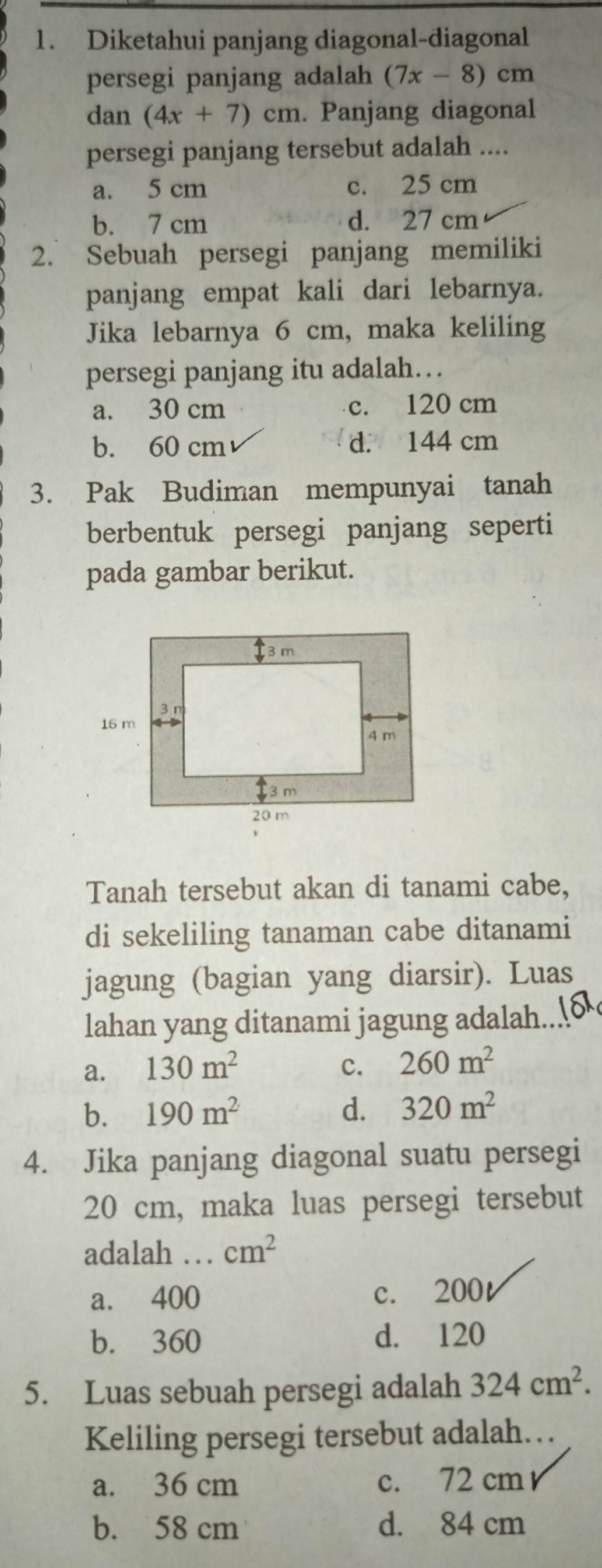 Diketahui panjang diagonal-diagonal
persegi panjang adalah (7x-8) cm
dan (4x+7)cm. Panjang diagonal
persegi panjang tersebut adalah ....
a. 5 cm c. 25 cm
b. 7 cm d. 27 cm
2. Sebuah persegi panjang memiliki
panjang empat kali dari lebarnya.
Jika lebarnya 6 cm, maka keliling
persegi panjang itu adalah…
a. 30 cm c. 120 cm
b. 60 cm d. 144 cm
3. Pak Budiman mempunyai tanah
berbentuk persegi panjang seperti
pada gambar berikut.
Tanah tersebut akan di tanami cabe,
di sekeliling tanaman cabe ditanami
jagung (bagian yang diarsir). Luas
lahan yang ditanami jagung adalah...
a. 130m^2 c. 260m^2
b. 190m^2 d. 320m^2
4. Jika panjang diagonal suatu persegi
20 cm, maka luas persegi tersebut
adalah …._ cm^2
a. 400 c. 200t
b. 360 d. 120
5. Luas sebuah persegi adalah 324cm^2.
Keliling persegi tersebut adalah…
a. 36 cm c. 72 cm
b. 58 cm d. 84 cm