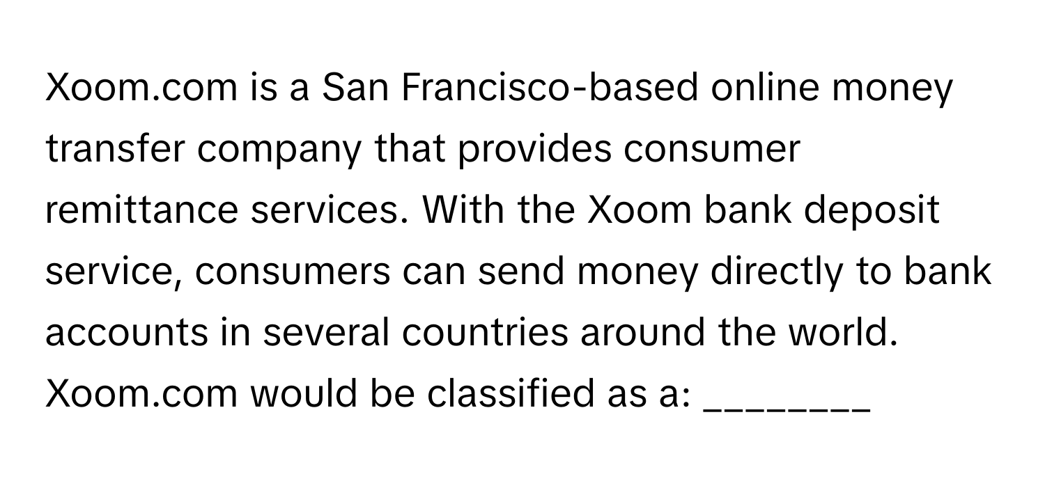 Xoom.com is a San Francisco-based online money transfer company that provides consumer remittance services. With the Xoom bank deposit service, consumers can send money directly to bank accounts in several countries around the world. Xoom.com would be classified as a: ________