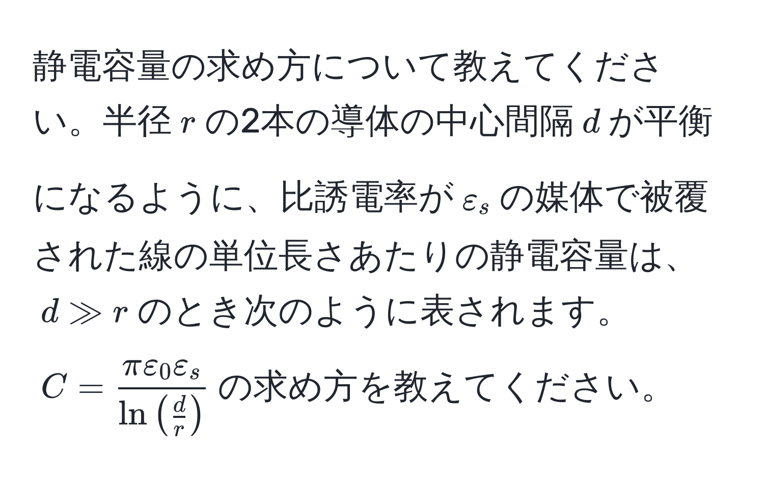 静電容量の求め方について教えてください。半径$r$の2本の導体の中心間隔$d$が平衡になるように、比誘電率が$varepsilon_s$の媒体で被覆された線の単位長さあたりの静電容量は、$d gg r$のとき次のように表されます。$C = fracπ varepsilon_0 varepsilon_sln (  d/r  )$の求め方を教えてください。