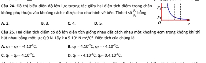 Đồ thị biểu diễn độ lớn lực tương tác giữa hai điện tích điểm trong chân 
không phụ thuộc vào khoảng cách r được cho như hình vẽ bên. Tính tỉ : 6frac F_2F_1 bằng
A. 2. B. 3. C. 4. D. 5. 
Câu 25. Hai điện tích điểm có độ lớn điện tích giống nhau đặt cách nhau một khoảng 4cm trong không khí thì
hút nhau bằng một lực 0,9 N. Lấy k=9.10^9N.m^2/C^2. Điện tích của chúng là
A. q_1=q_2=-4.10^(-7)C. B. q_1=4.10^(-7)C,q_2=-4.10^(-7)C.
C. q_1=q_2=4.10^(-7)C. D. q_1=-4.10^(-7)C,q_2=0,4.10^(-7)C.