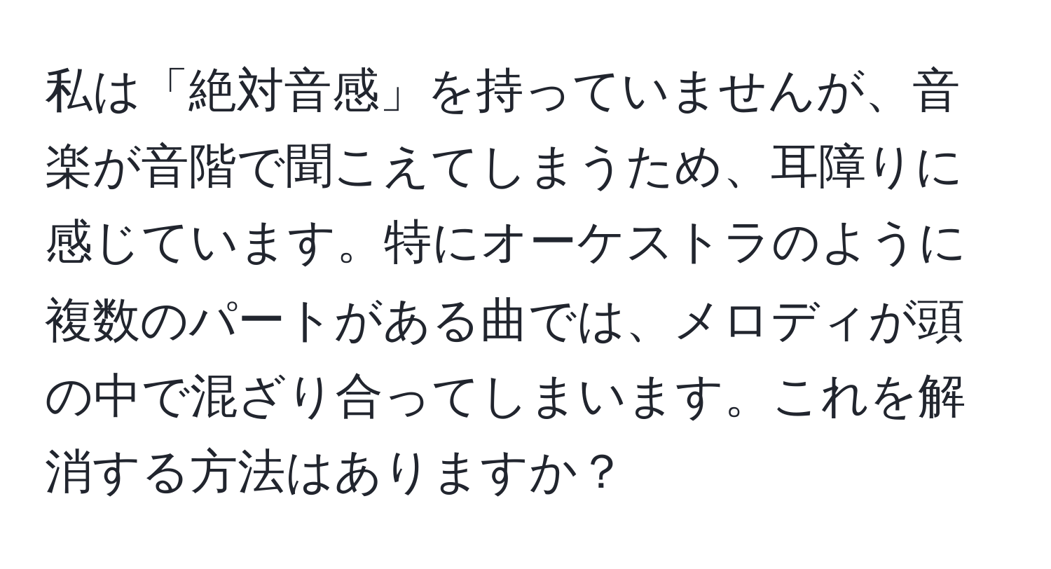 私は「絶対音感」を持っていませんが、音楽が音階で聞こえてしまうため、耳障りに感じています。特にオーケストラのように複数のパートがある曲では、メロディが頭の中で混ざり合ってしまいます。これを解消する方法はありますか？