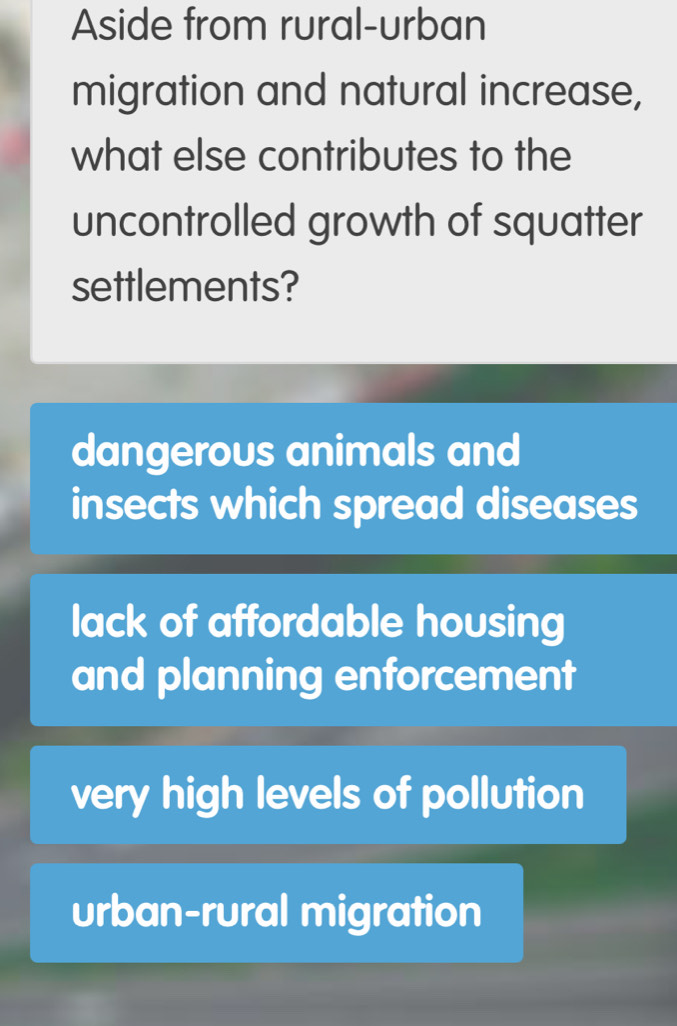 Aside from rural-urban
migration and natural increase,
what else contributes to the
uncontrolled growth of squatter
settlements?
dangerous animals and
insects which spread diseases
lack of affordable housing
and planning enforcement
very high levels of pollution
urban-rural migration