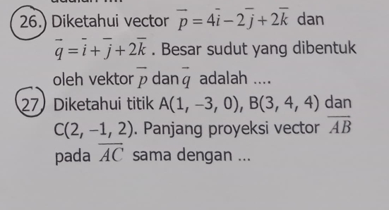 26.) Diketahui vector vector p=4vector i-2vector j+2vector k dan
vector q=vector i+vector j+2vector k. Besar sudut yang dibentuk 
oleh vektor overline p dan vector q adalah .... 
27 Diketahui titik A(1,-3,0), B(3,4,4) dan
C(2,-1,2). Panjang proyeksi vector overline AB
pada overline AC sama dengan ...