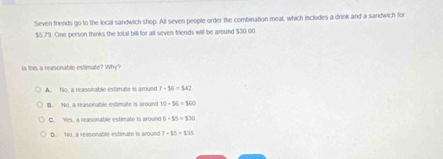 Seven friends go to the local sandwich shop. All seven people order the combination meal, which includes a drink and a sandwich for
$5.79. One person thinks the total bill for all seven friends will be around $30.00.
Is this a reasonable estimate? Why?
A. No, a reasonable estimate is around 7· $6=$42
B. No, a reasonable estimate is around 10· 56=$60
C. Yes, a reasonable estimate is around 6· $5=$30
D. No, a reasonable estimate is around 7· $5=$35