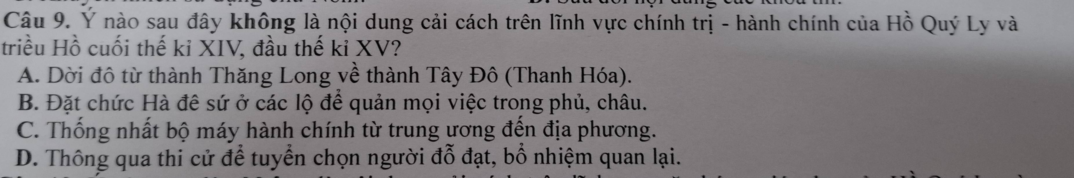 Ý nào sau đây không là nội dung cải cách trên lĩnh vực chính trị - hành chính của Hồ Quý Ly và
triều Hồ cuối thế kỉ XIV, đầu thế kỉ XV?
A. Dời đô từ thành Thăng Long về thành Tây Đô (Thanh Hóa).
B. Đặt chức Hà đê sứ ở các lộ để quản mọi việc trong phủ, châu.
C. Thống nhất bộ máy hành chính từ trung ương đến địa phương.
D. Thông qua thi cử để tuyển chọn người đỗ đạt, bổ nhiệm quan lại.