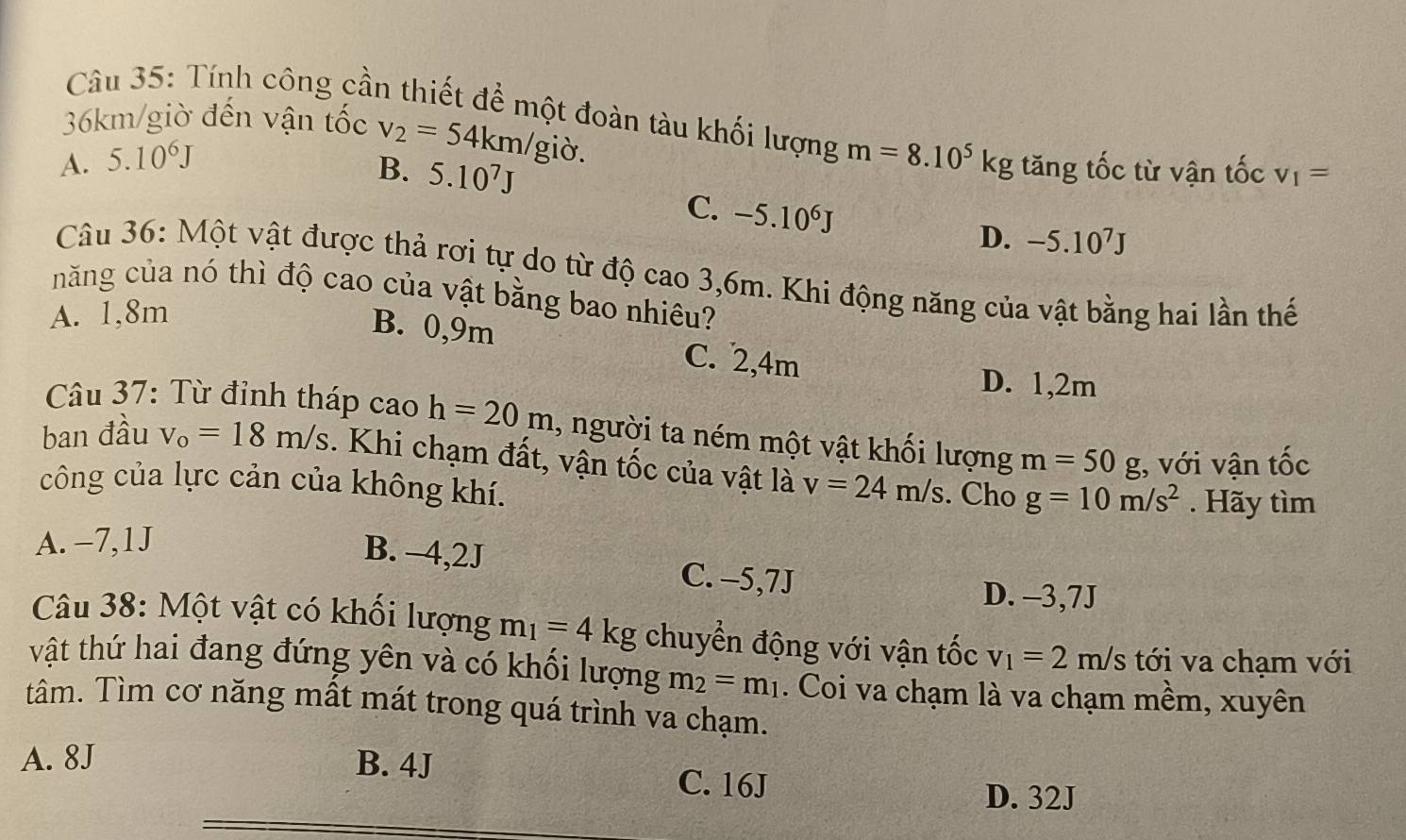 36km/giờ đến vận tốc v_2=54km/gidelta. 
Câu 35: Tính công cần thiết để một đoàn tàu khối lượng m=8.10^5kg tăng tốc từ vận tốc v_1=
A. 5.10^6J
B. 5.10^7J -5.10^7J
C. -5.10^6J D.
Câu 36: Một vật được thả rơi tự do từ độ cao 3,6m. Khi động năng của vật bằng hai lần thế
năng của nó thì độ cao của vật bằng bao nhiêu?
A. 1,8m
B. 0,9m C. 2, 4m
D. 1,2m
Câu 37: Từ đỉnh tháp cao h=20m , người ta ném một vật khối lượng m=50 g, với vận tốc
ban đầu v_o=18m/s. Khi chạm đất, vận tốc của vật là v=24m/s. Cho g=10m/s^2. Hãy tìm
công của lực cản của không khí.
A. −7, 1J
B. -4,2J C. -5,7J
D. -3,7J
Câu 38: Một vật có khối lượng m_1=4kg chuyển động với vận tốc v_1=2m/s tới va chạm với
vật thứ hai đang đứng yên và có khối lượng m_2=m_1. Coi va chạm là va chạm mềm, xuyên
tâm. Tìm cơ năng mất mát trong quá trình va chạm.
A. 8J B. 4J C. 16J
D. 32J