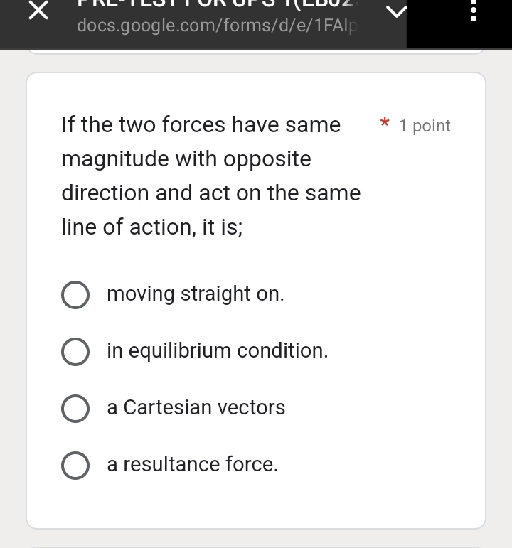 If the two forces have same 1 point
magnitude with opposite
direction and act on the same
line of action, it is;
moving straight on.
in equilibrium condition.
a Cartesian vectors
a resultance force.