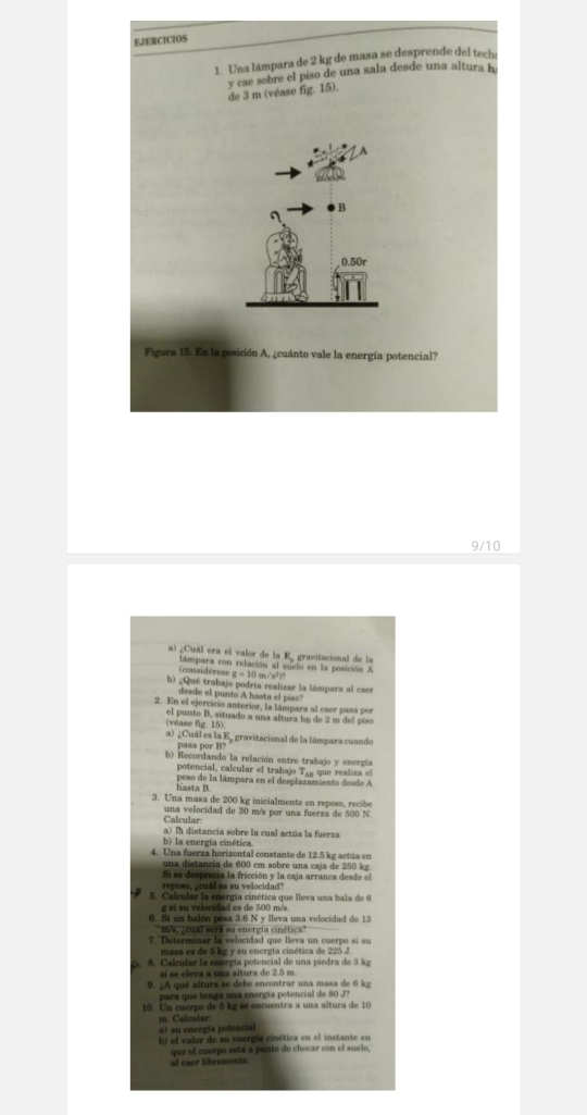 EJERCICIOS
1. Una lámpara de 2 kg de masa se desprende del tech
y cae sobre el piso de una sala desde una altura h
de 3 m (véase fig. 15).
B
0.50r
Figura 15. En la posición A, ¿cuánto vale la energía potencial?
9/10
a) ¿Cuál era el valor de la E gravitacional de la
(considérese lámpara con relación al suielo en la posición A t=10m/s q 
b) ¿Qué trabajo podría realizar la lámpara al caes
desde el punto A hasta el piso
2. En el ejercicio anterior, la lámpara al caer pasa por
(véase fig. 15) el punto B, situado a una altura he de 2 m del piso
a) ¿Cuál es la E gravitacional de la lámpara cuando
pasa por B?
b) Recordando la relación entre trabajo y energía
potencial, calcular el trabajo Te a que realiza el
hasta B peso de la lámpara en el desplazamiento desde A
3. Una masa de 200 kg inicialmente en reposo, recibe
una velocidad de 30 m/s por una fuerza de 500 N
Calcular
a) ln distancia sobre la cual actúa la fuerza
b) la energía cinética
4. Una fuerza horizontal constante de 12.5 kg actúa en
una distancia de 600 cm sobre una caja de 250 kg
Si se desprecia la fricción y la caja arranca desde el
reposo, ¿cuál es su velocidad?
5. Calcular la energía cinética que lleva una bala de 6
g si su velocidad es de 500 m/s
6. Si un balón pesa 3.6 N y Ileva una velocidad de 13
m/s, ¿cual será su energía cinética
7. Determinar la velocidad que lleva un cuerpo si su
masa es de 5 kz y su energía cinética de 225 J
8. Calcular la energía potencial de una piedra de 3 kg
e  e v  a a  una a ltura    e     
9. /A qué altura se debe encontrar una masa de 6 kg
para que tenga una energía potencial de 80 J?
10. Un cuerpo de 5 kg se encuentra a una altura de 10
a) su energía potencial
b) el valor de su energía cinética en el instante en
que el cuerpo está a punto de chocar con el sue lo 
al caer libremente.