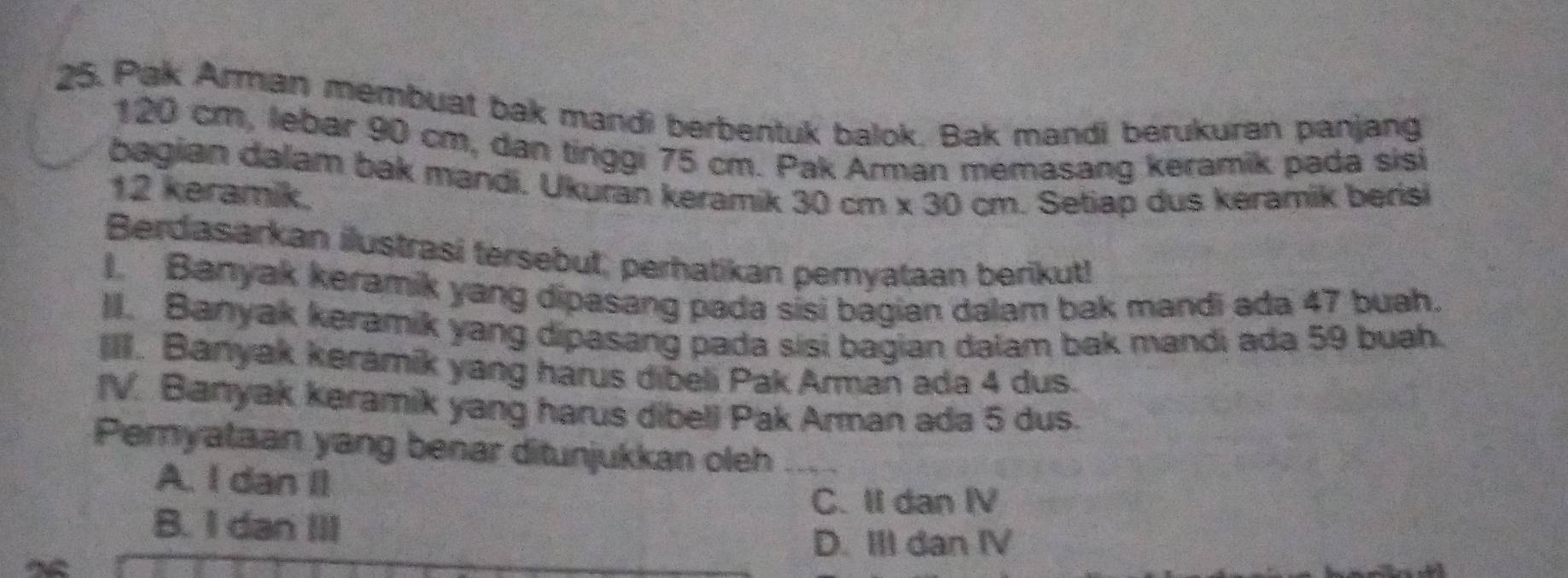 Pak Arman membuat bak mandi berbentuk balok. Bak mandi berukuran panjang
120 cm, lebar 90 cm, dan tinggi 75 cm. Pak Arman memasang keramik pada sisi
bagian dalam bak mandi. Ukuran keramik 30cm* 30cm Setiap dus keramik berisi
12 keramik.
Berdasarkan ilustrasi tersebut, perhatikan pemyataan berikut!
I. Banyak keramik yang dipasang pada sisi bagian dalam bak mandi ada 47 buah.
II. Banyak keramik yang dipasang pada sisi bagian dalam bak mandi ada 59 buah.
IIII. Banyak keramík yang harus dibeli Pak Arman ada 4 dus.
IV. Banyak keramik yang harus dibeli Pak Arman ada 5 dus.
Pemyataan yang benar ditunjukkan oleh
A. I dan Il
C. II dan IV
B. I dan III
D. III dan IV
a