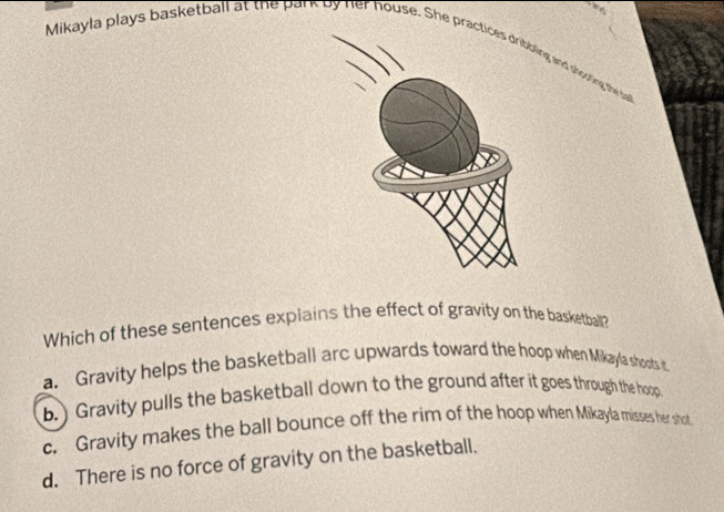 Mikayla plays basketball at the park by her house. S he practiced shooting the sal
Which of these sentences explains the effect of gravity on the basketball?
a. Gravity helps the basketball arc upwards toward the hoop when Mikayla shoots it
b. ) Gravity pulls the basketball down to the ground after it goes through the hoop
c. Gravity makes the ball bounce off the rim of the hoop when Mikayla misses her shot
d. There is no force of gravity on the basketball.