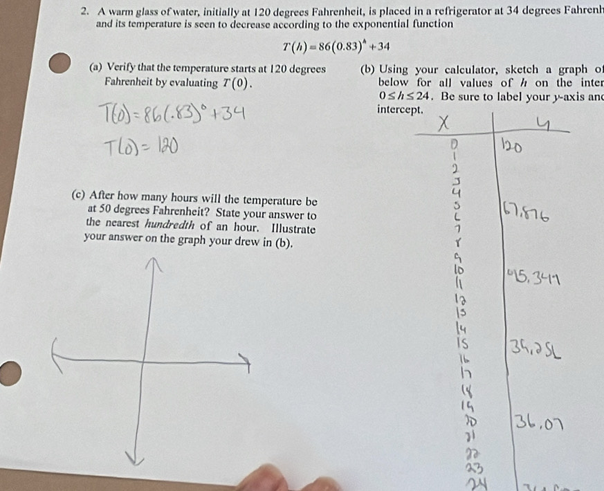 A warm glass of water, initially at 120 degrees Fahrenheit, is placed in a refrigerator at 34 degrees Fahrenh 
and its temperature is seen to decrease according to the exponential function
T(h)=86(0.83)^h+34
(a) Verify that the temperature starts at 120 degrees (b) Using your calculator, sketch a graph o 
Fahrenheit by evaluating T(0). below for all values of h on the inter
0≤ h≤ 24. Be sure to label your y-axis and 
intercep 
(c) After how many hours will the temperature be 
at 50 degrees Fahrenheit? State your answer to 
the nearest hundredth of an hour. Illustrate 
your answer on the graph your drew in (b).