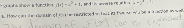 graphs show a function, f(x)=x^2+1 , and its inverse relation, x=y^2+1. 
a. How can the domain of f(x) be restricted so that its inverse will be a function as well