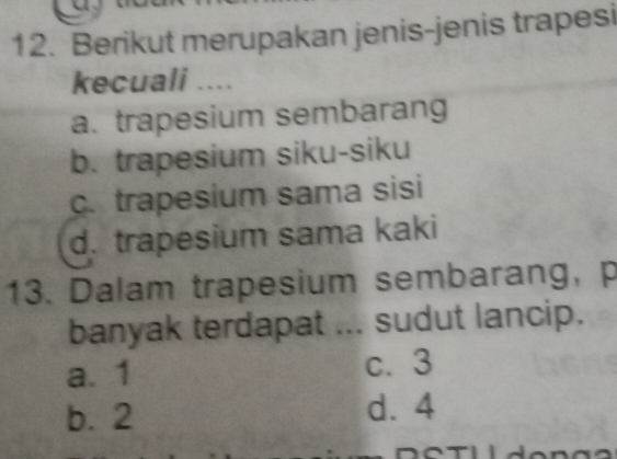 Berikut merupakan jenis-jenis trapesi
kecuali ....
a. trapesium sembarang
b. trapesium siku-siku
c. trapesium sama sisi
d. trapesium sama kaki
13. Dalam trapesium sembarang, p
banyak terdapat ... sudut lancip.
a. 1 c. 3
b. 2 d. 4