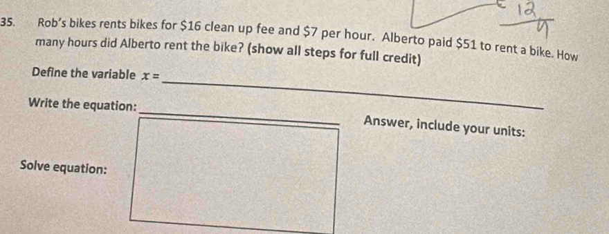 Rob's bikes rents bikes for $16 clean up fee and $7 per hour. Alberto paid $51 to rent a bike, How 
many hours did Alberto rent the bike? (show all steps for full credit) 
_ 
Define the variable x=
_ 
Write the equation: 
Answer, include your units: 
Solve equation: