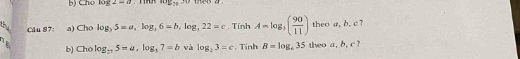 Cho log 2=a log _2030 theo a 
Câu 87: a) Cho log _35=a, log _36=b, log _322=c. TinhA=log _3( 90/11 ) theo a, b, c ? 
18 
b) Cho log _275=a, log _37=b và log _23=c , Tính B=log _635 theo a, b, c ?