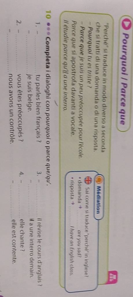 Pourquoi | Parce que 
''Perché'' si traduce in modo diverso a seconda 
che si tratti di una domanda o di una risposta. 
Médiation 
- Pourquoi tu es triste ? Sai come si traduce ''perché'' in inglese? 
- Parce que je suis un peu préoccupée pour l'école. domanda →_ are you sad? 
Parce que si apostrofa davanti a vocale. risposta _I have an English class. 
Il étudie parce qu'il a une interro. 
10 ●** Completa i dialoghi con pourquoi o parce que/qu’. 
1. -_ tu parles bien français ? 3， -_ il révise le cours d'anglais ? 
, _je suis belge. _ila une interro demain. 
2, -_ vous êtes préoccupés ? 4. -_ elle chante ? 
_nous avons un contrôle. _elle est contente.