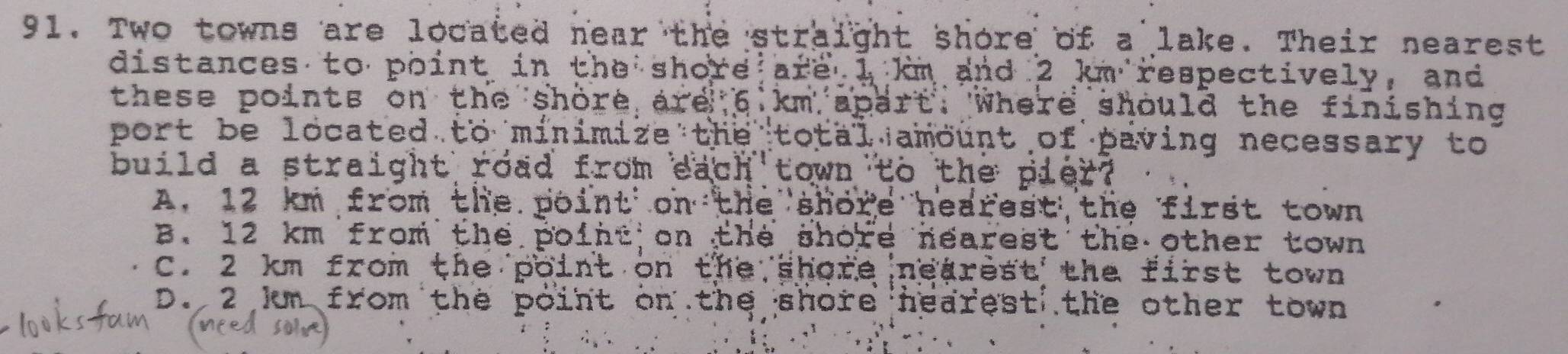 Two towns are located near the straight shore of a lake. Their nearest
distances to point in the shore are 1 km and 2 km respectively, and
these points on the shore are 6 km apart. Where should the finishing
port be located to minimize the total amount of paving necessary to
build a straight road from each town to the pier?
A. 12 km from the point on the shore nearest the first town
B. 12 km from the point on the shore nearest the other town
C. 2 km from the point on the shore nearest the first town
D. 2 Im from the point on the shore hearest the other town